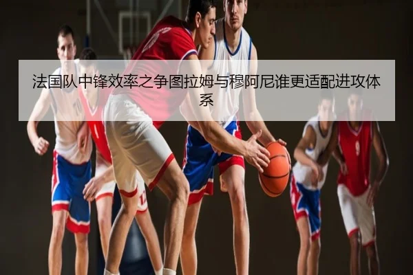 法国队中锋效率之争图拉姆与穆阿尼谁更适配进攻体系